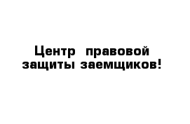  Центр  правовой защиты заемщиков!